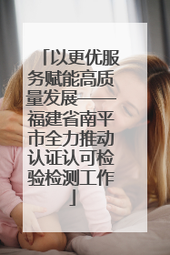 以更优服务赋能高质量发展——福建省南平市全力推动认证认可检验检测工作