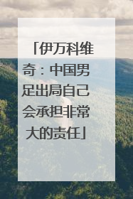 伊万科维奇：中国男足出局自己会承担非常大的责任