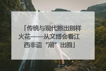 传统与现代擦出别样火花——从文博会看江西非遗“潮”出圈