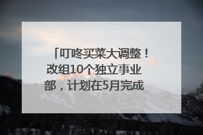 叮咚买菜大调整！改组10个独立事业部，计划在5月完成App端全面改版