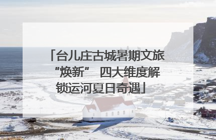 台儿庄古城暑期文旅“焕新” 四大维度解锁运河夏日奇遇