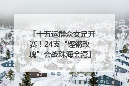 十五运群众女足开赛！24支“铿锵玫瑰”会战珠海金湾
