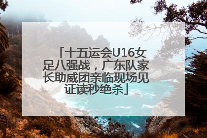 十五运会U16女足八强战，广东队家长助威团亲临现场见证读秒绝杀
