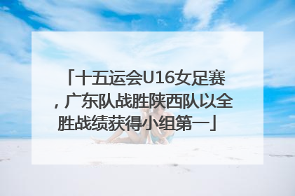 十五运会U16女足赛，广东队战胜陕西队以全胜战绩获得小组第一