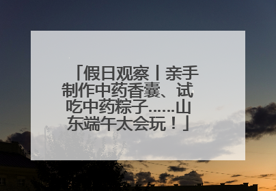 假日观察丨亲手制作中药香囊、试吃中药粽子……山东端午太会玩！