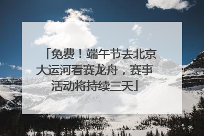 免费！端午节去北京大运河看赛龙舟，赛事活动将持续三天