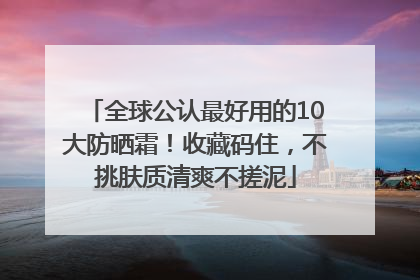 全球公认最好用的10大防晒霜！收藏码住，不挑肤质清爽不搓泥