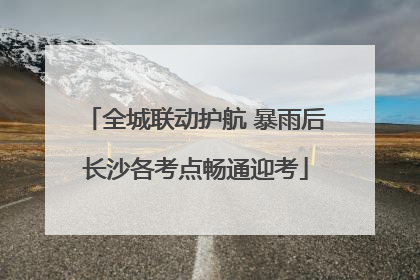 全城联动护航 暴雨后长沙各考点畅通迎考