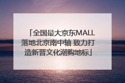 全国最大京东MALL落地北京南中轴 致力打造新晋文化潮购地标