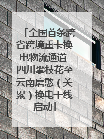 全国首条跨省跨境重卡换电物流通道 四川攀枝花至云南磨憨（关累）换电干线启动