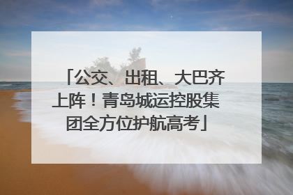 公交、出租、大巴齐上阵！青岛城运控股集团全方位护航高考