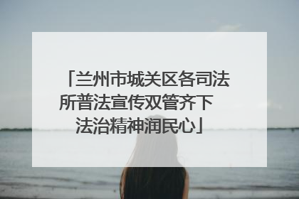 兰州市城关区各司法所普法宣传双管齐下 法治精神润民心