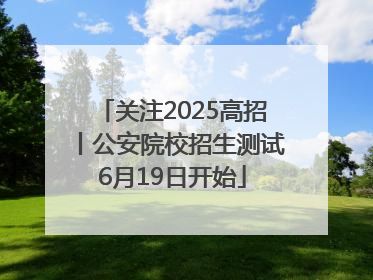 关注2025高招丨公安院校招生测试6月19日开始
