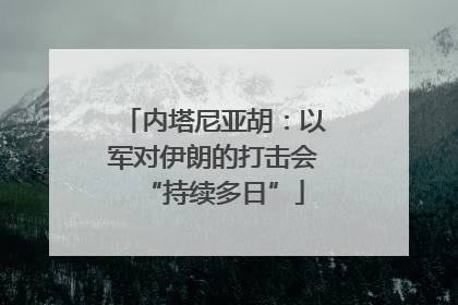 内塔尼亚胡：以军对伊朗的打击会“持续多日”