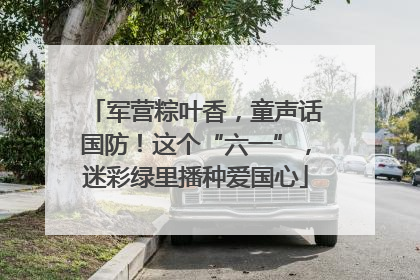 军营粽叶香，童声话国防！这个“六一”，迷彩绿里播种爱国心