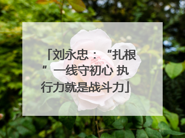 刘永忠：“扎根”一线守初心 执行力就是战斗力