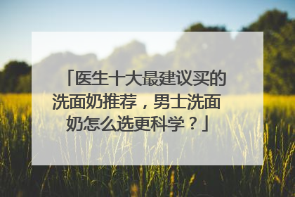 医生十大最建议买的洗面奶推荐，男士洗面奶怎么选更科学？