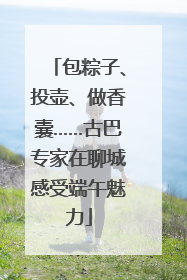 包粽子、投壶、做香囊……古巴专家在聊城感受端午魅力
