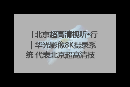 北京超高清视听•行｜华光影像8K摄录系统 代表北京超高清技术站上国家舞台