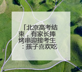北京高考结束，有家长捧烤串迎接考生：孩子喜欢吃，也寓意“考好了”