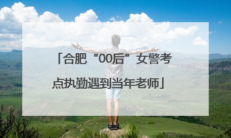合肥“00后”女警考点执勤遇到当年老师