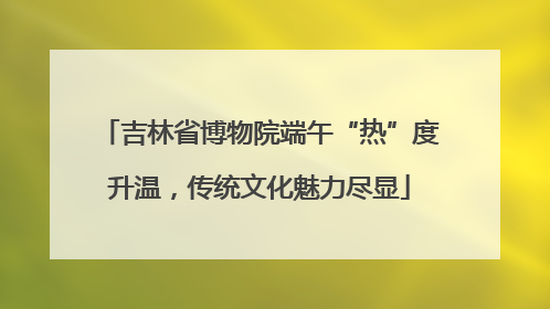 吉林省博物院端午“热”度升温，传统文化魅力尽显