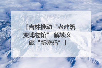 吉林推动“老建筑变博物馆” 解锁文旅“新密码”