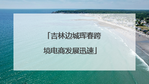 吉林边城珲春跨境电商发展迅速
