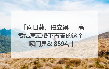 向日葵、拍立得……高考结束定格下青春的这个瞬间是& 8594;｜2025四川高考