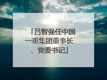 吕智强任中国一重集团董事长、党委书记