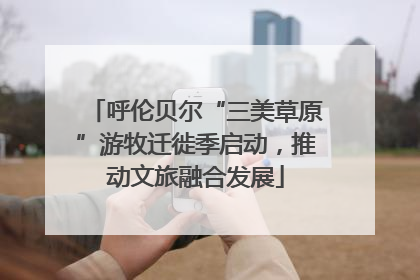 呼伦贝尔“三美草原”游牧迁徙季启动，推动文旅融合发展