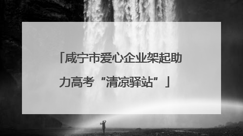 咸宁市爱心企业架起助力高考“清凉驿站”