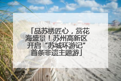 品苏绣匠心，赏花海盛景！苏州高新区开启“苏城环游记”首条非遗主题游
