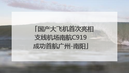 国产大飞机首次亮相支线机场南航C919成功首航广州-南阳
