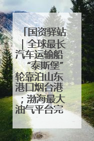 国资驿站｜全球最长汽车运输船“泰斯堡”轮靠泊山东港口烟台港；渤海最大油气平台完成浮托安装