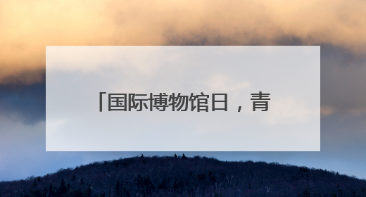 国际博物馆日，青博邀请多位专家免费“鉴宝”啦！