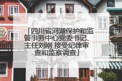 四川省河湖保护和监管事务中心党委书记、主任刘刚 接受纪律审查和监察调查