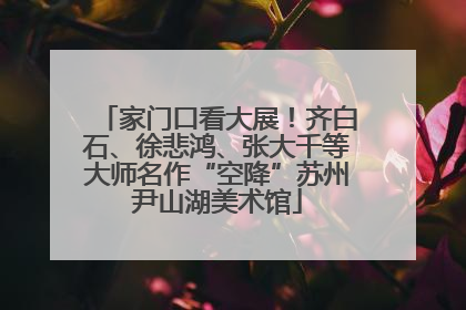 家门口看大展！齐白石、徐悲鸿、张大千等大师名作“空降”苏州尹山湖美术馆