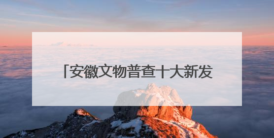 安徽文物普查十大新发现揭晓！一起来看看