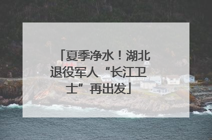 夏季净水！湖北退役军人“长江卫士”再出发