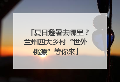 夏日避暑去哪里？兰州四大乡村“世外桃源”等你来