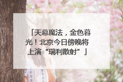 天幕魔法，金色暮光！北京今日傍晚将上演“瑞利散射”