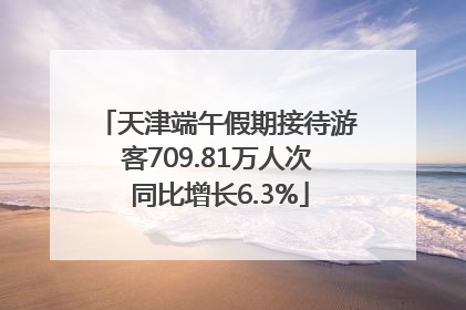 天津端午假期接待游客709.81万人次 同比增长6.3%