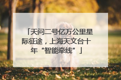 天问二号亿万公里星际征途，上海天文台十年“智能牵线”