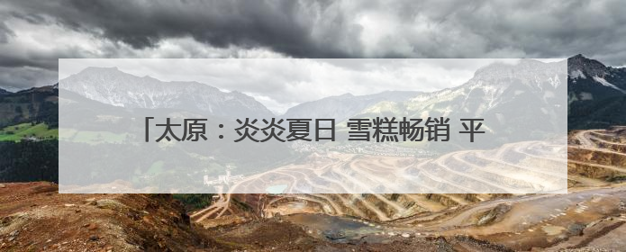 太原：炎炎夏日 雪糕畅销 平价、传统口味产品成消费者首选