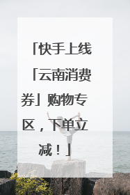 快手上线「云南消费券」购物专区，下单立减！