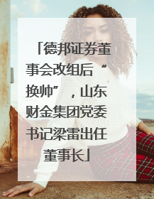 德邦证券董事会改组后“换帅”，山东财金集团党委书记梁雷出任董事长
