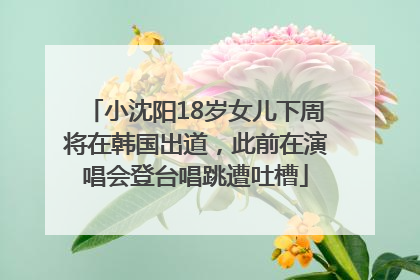 小沈阳18岁女儿下周将在韩国出道，此前在演唱会登台唱跳遭吐槽