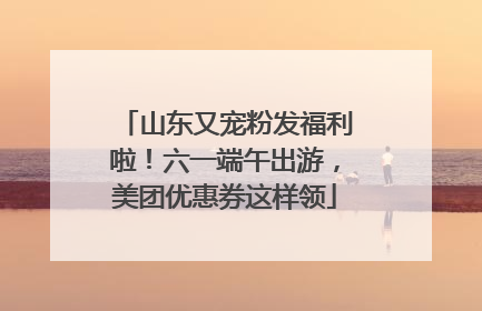 山东又宠粉发福利啦！六一端午出游，美团优惠券这样领