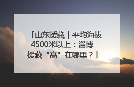 山东援藏｜平均海拔4500米以上：淄博援藏“高”在哪里？